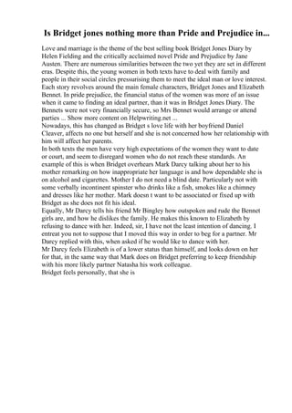 Is Bridget jones nothing more than Pride and Prejudice in...
Love and marriage is the theme of the best selling book Bridget Jones Diary by
Helen Fielding and the critically acclaimed novel Pride and Prejudice by Jane
Austen. There are numerous similarities between the two yet they are set in different
eras. Despite this, the young women in both texts have to deal with family and
people in their social circles pressurising them to meet the ideal man or love interest.
Each story revolves around the main female characters, Bridget Jones and Elizabeth
Bennet. In pride prejudice, the financial status of the women was more of an issue
when it came to finding an ideal partner, than it was in Bridget Jones Diary. The
Bennets were not very financially secure, so Mrs Bennet would arrange or attend
parties ... Show more content on Helpwriting.net ...
Nowadays, this has changed as Bridget s love life with her boyfriend Daniel
Cleaver, affects no one but herself and she is not concerned how her relationship with
him will affect her parents.
In both texts the men have very high expectations of the women they want to date
or court, and seem to disregard women who do not reach these standards. An
example of this is when Bridget overhears Mark Darcy talking about her to his
mother remarking on how inappropriate her language is and how dependable she is
on alcohol and cigarettes. Mother I do not need a blind date. Particularly not with
some verbally incontinent spinster who drinks like a fish, smokes like a chimney
and dresses like her mother. Mark doesn t want to be associated or fixed up with
Bridget as she does not fit his ideal.
Equally, Mr Darcy tells his friend Mr Bingley how outspoken and rude the Bennet
girls are, and how he dislikes the family. He makes this known to Elizabeth by
refusing to dance with her. Indeed, sir, I have not the least intention of dancing. I
entreat you not to suppose that I moved this way in order to beg for a partner. Mr
Darcy replied with this, when asked if he would like to dance with her.
Mr Darcy feels Elizabeth is of a lower status than himself, and looks down on her
for that, in the same way that Mark does on Bridget preferring to keep friendship
with his more likely partner Natasha his work colleague.
Bridget feels personally, that she is
 