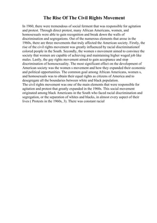 The Rise Of The Civil Rights Movement
In 1960, there were tremendous of social ferment that was responsible for agitation
and protest. Through direct protest, many African Americans, women, and
homosexuals were able to gain recognition and break down the walls of
discrimination and segregations. Out of the numerous elements that arose in the
1960s, there are three movements that truly affected the American society. Firstly, the
rise of the civil rights movement was greatly influenced by racial discriminationof
colored people in the South. Secondly, the women s movement aimed to convince the
society that women are capable of achieving and maintaining higher waged job like
males. Lastly, the gay rights movement aimed to gain acceptance and stop
discrimination of homosexuality. The most significant effect on the development of
American society was the women s movement and how they expanded their economic
and political opportunities. The common goal among African Americans, women s,
and homosexuals was to obtain their equal rights as citizens of America and to
desegregate all the boundaries between white and black population.
The civil rights movement was one of the main elements that were responsible for
agitation and protest that greatly expanded in the 1960s. This social movement
originated among black Americans in the South who faced racial discrimination and
segregation, or the separation of whites and blacks, in almost every aspect of their
lives ( Protests in the 1960s, 3). There was constant racial
 