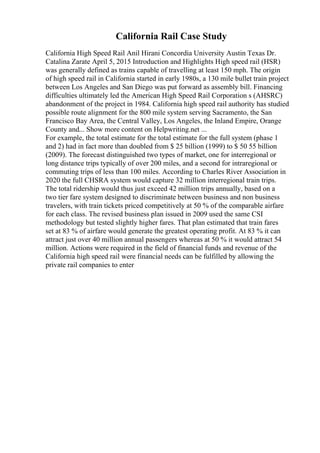California Rail Case Study
California High Speed Rail Anil Hirani Concordia University Austin Texas Dr.
Catalina Zarate April 5, 2015 Introduction and Highlights High speed rail (HSR)
was generally defined as trains capable of travelling at least 150 mph. The origin
of high speed rail in California started in early 1980s, a 130 mile bullet train project
between Los Angeles and San Diego was put forward as assembly bill. Financing
difficulties ultimately led the American High Speed Rail Corporation s (AHSRC)
abandonment of the project in 1984. California high speed rail authority has studied
possible route alignment for the 800 mile system serving Sacramento, the San
Francisco Bay Area, the Central Valley, Los Angeles, the Inland Empire, Orange
County and... Show more content on Helpwriting.net ...
For example, the total estimate for the total estimate for the full system (phase 1
and 2) had in fact more than doubled from $ 25 billion (1999) to $ 50 55 billion
(2009). The forecast distinguished two types of market, one for interregional or
long distance trips typically of over 200 miles, and a second for intraregional or
commuting trips of less than 100 miles. According to Charles River Association in
2020 the full CHSRA system would capture 32 million interregional train trips.
The total ridership would thus just exceed 42 million trips annually, based on a
two tier fare system designed to discriminate between business and non business
travelers, with train tickets priced competitively at 50 % of the comparable airfare
for each class. The revised business plan issued in 2009 used the same CSI
methodology but tested slightly higher fares. That plan estimated that train fares
set at 83 % of airfare would generate the greatest operating profit. At 83 % it can
attract just over 40 million annual passengers whereas at 50 % it would attract 54
million. Actions were required in the field of financial funds and revenue of the
California high speed rail were financial needs can be fulfilled by allowing the
private rail companies to enter
 