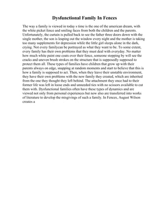 Dysfunctional Family In Fences
The way a family is viewed in today s time is the one of the american dream, with
the white picket fence and smiling faces from both the children and the parents.
Unfortunately, the curtain is pulled back to see the father three doors down with the
single mother, the son is leaping out the window every night and the mother is taking
too many supplements for depression while the little girl sleeps alone in the dark,
crying. Not every familycan be portrayed as what they want to be. To some extent,
every family has their own problems that they must deal with everyday. No matter
how much white paint one coats over their fence, someone stopping by will see the
cracks and uneven brush strokes on the structure that is supposedly supposed to
protect them all. These types of families have children that grow up with their
parents always on edge, snapping at random moments and start to believe that this is
how a family is supposed to act. Then, when they leave their unstable environment,
they have their own problems with the new family they created, which are inherited
from the one they thought they left behind. The attachment they once had to their
former life was left in loose ends and unneeded ties with no scissors available to cut
them with. Dysfunctional families often have these types of dynamics and are
viewed not only from personal experiences but now also are transferred into works
of literature to develop the misgivings of such a family. In Fences, August Wilson
creates a
 
