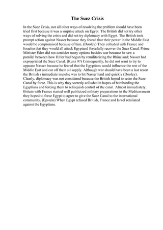 The Suez Crisis
In the Suez Crisis, not all other ways of resolving the problem should have been
tried first because it was a surprise attack on Egypt. The British did not try other
ways of solving the crisis and did not try diplomacy with Egypt. The British took
prompt action against Nasser because they feared that their power in the Middle East
would be compromised because of him. (Dooley) They colluded with France and
Israelso that they would all attack Egyptand forcefully recover the Suez Canal. Prime
Minister Eden did not consider many options besides war because he saw a
parallel between how Hitler had begun by remilitarizing the Rhineland; Nasser had
expropriated the Suez Canal. (Kunz 97) Consequently, he did not want to try to
appease Nasser because he feared that the Egyptians would influence the rest of the
Middle East and cut off their oil supply. Although war should have been a last resort
the British s immediate impulse was to hit Nasser hard and quickly (Dooley).
Clearly, diplomacy was not considered because the British hoped to seize the Suez
Canal by force. This is why they secretly colluded in hopes of bombarding the
Egyptians and forcing them to relinquish control of the canal. Almost immediately,
Britain with France started well publicized military preparations in the Mediterranean
they hoped to force Egypt to agree to give the Suez Canal to the international
community. (Epstein) When Egypt refused British, France and Israel retaliated
against the Egyptians.
 