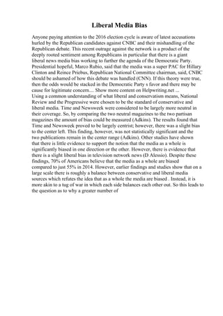Liberal Media Bias
Anyone paying attention to the 2016 election cycle is aware of latest accusations
hurled by the Republican candidates against CNBC and their mishandling of the
Republican debate. This recent outrage against the network is a product of the
deeply rooted sentiment among Republicans in particular that there is a giant
liberal news media bias working to further the agenda of the Democratic Party.
Presidential hopeful, Marco Rubio, said that the media was a super PAC for Hillary
Clinton and Reince Priebus, Republican National Committee chairman, said, CNBC
should be ashamed of how this debate was handled (CNN). If this theory were true,
then the odds would be stacked in the Democratic Party s favor and there may be
cause for legitimate concern.... Show more content on Helpwriting.net ...
Using a common understanding of what liberal and conservatism means, National
Review and the Progressive were chosen to be the standard of conservative and
liberal media. Time and Newsweek were considered to be largely more neutral in
their coverage. So, by comparing the two neutral magazines to the two partisan
magazines the amount of bias could be measured (Adkins). The results found that
Time and Newsweek proved to be largely centrist; however, there was a slight bias
to the center left. This finding, however, was not statistically significant and the
two publications remain in the center range (Adkins). Other studies have shown
that there is little evidence to support the notion that the media as a whole is
significantly biased in one direction or the other. However, there is evidence that
there is a slight liberal bias in television network news (D Alessio). Despite these
findings, 70% of Americans believe that the media as a whole are biased
compared to just 55% in 2014. However, earlier findings and studies show that on a
large scale there is roughly a balance between conservative and liberal media
sources which refutes the idea that as a whole the media are biased . Instead, it is
more akin to a tug of war in which each side balances each other out. So this leads to
the question as to why a greater number of
 