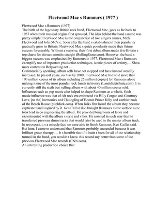 Fleetwood Mac s Rumours ( 1977 )
Fleetwood Mac s Rumours (1977)
The birth of the legendary British rock band, Fleetwood Mac, goes as far back to
1967 when their musical origins first sprouted. The idea behind the band s name was
pretty simple; Fleetwood Mac is the conjunction of two singers names, Mick
Fleetwood and John McVie. Soon after the band s establishment their popularity
gradually grew in Britain. Fleetwood Mac s quick popularity made their future
success foreseeable. Without a surprise, their first debut album made it to Britain s
top charts for thirteen months straight (RollingStone.com). However, the band s
biggest success was emphasized by Rumours in 1977. Fleetwood Mac s Rumours
exemplify use of important production techniques, iconic pieces of artistry, ... Show
more content on Helpwriting.net ...
Commercially speaking, album sells have not stopped and have instead steadily
increased. In present years, such as by 2000, Fleetwood Mac had sold more than
100 million copies of its album including 25 million [copies] for Rumours alone
making it one of the most popular rock bands in history (Landslidetribute.com). It is
currently still the sixth best selling album with about 40 million copies sold.
Influences such as pop music also helped to shape Rumours as a whole. Such
music influence was that of Alt rock era embraced via Billy Corgan and Courtney
Love, [to the] harmonies and Cho ogling of Bonnie Prince Billy and earthier ends
of the Beach House (pitchfork.com). When folks first heard the album they became
captivated and inspired by it. Ken Caillat also brought Rumours to the surface as he
took lead in co engineering the album. He provided long hours of labor and
experimented with the album s style and vibes. He assisted in such way that he
transferred previous drum tracks that would later be used in the master album track.
In retrospect, it s a miracle that we were able to finish Rumours, Ken Caillat said.
But later, I came to understand that Rumours probably succeeded because it was
brilliant group therapy. ... It s horrible that if it hadn t been for all of the relationship
turmoil in the band, you wouldn t know this record any better than some of the
previous Fleetwood Mac records (CNN.com).
An interesting production choice that
 