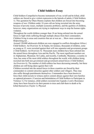 Child Soldiers Essay
Child Soldiers Compelled to become instruments of war, to kill and be killed, child
soldiers are forced to give violent expression to the hatreds of adults ( Child Soldiers
1). This quotation by Olara Otunnu explains that children are forced into becoming
weapons of war. Children under 18 years old are being recruited into the army
because of poverty issues, multiple economic problems, and the qualities of children,
however, many organizations are trying to implement ways to stop the human rights
violation.
Throughout the world children younger than 18 are being enlisted into the armed
forces to fight while suffering through multiple abuses from their commanders.
Children living in areas and countries that are at war are ... Show more content on
Helpwriting.net ...
Around 120,000 adolescent children are now engaged in conflicts throughout Africa (
Child Soldiers: An Overview 4). In Sudan, for instance, thousands of children, some
as young as 12, were recruited against their will into separatist and government groups
( Child Soldiers: An Overview 5). Thousands more children have been enlisted into
the armed forces throughout Asia and the Pacific. The most significant numbers are
in Afghanistan, Myanmar, Sri Lanka, and recently, Cambodia. Myanmar, a country in
Asia, has some of the most child soldiers throughout the world, with children being
recruited into both non government and government armed forces ( Child Soldiers:
An Overview 6). The number of child soldiers has been decreasing annually, but these
children are still being taken against their will.
Children recruited into the armed forces in these countries are forced by their
commanders to commit atrocities against other soldiers and villagers. They may
also suffer through punishments themselves. Commanders have been known to
force their child recruits to witness and/or commit abuses against their own families
or captured prisoners ( Coercion and Intimidation of Child Soldiers to Participate in
Violence 1). For instance, child soldiers recruited into Uganda s Lord s Resistance
Army have been forced to tie their parents to trees and club them to death or be
killed themselves (Taylor 1). Physical
 