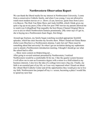 Northwestern Observation Report
We can thank the liberal media for my interest in Northwestern University. I come
from a conservative Catholic family, and when I was young, I was not allowed to
watch most modern movies or t.v. shows. (I can, however, quote lines from Leave
it to Beaver, The Dick Van Dyke Show and Andy Griffith, which I think gives me
quite a leg up on my peers.) One of the few post 1965 movies my parents allowed me
to watch was CollegeRoad Trip (arguably the best Disney Channel Original Movie
ever to air) in which Northwestern features prominently. (My sister says if I get in,
she is buying me a Northwestern foam finger, first thing) .
Around age fourteen, my family began watching recorded appropriate Seinfeld
episodes, which has since become my favorite show. When I found out Elaine Benes
(Julia Louis Dreyfus) is a Northwestern alumna, I said, Get out! There must be
something about that university! So when I got an invitation during my sophomore
year to attend a Northwestern introduction meeting, I thought I should go see what
the school had to offer.
. ... Show more content on Helpwriting.net ...
After going to several seminars presented by Northwestern, I realized
Northwestern would be a comfortable fit for me. I like the quarter system because
it will allow me to earn an Economics degree with a minor in a field related to my
business interests. I also love the idea of a college town near a big city. Finally, my
faith is an essential part of my life, so I was very impressed when I found out about
the vibrant Sheil Catholic Center and all the opportunities they would give me to live
my faith. Northwestern has jumped off my t.v. screen, becoming a place I would like
to spend my next four
 