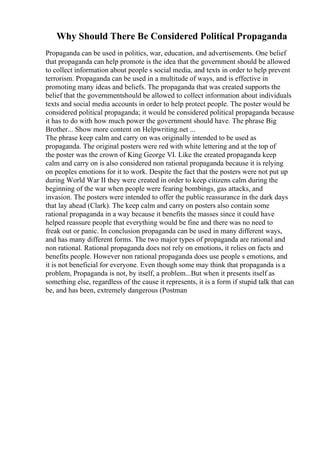 Why Should There Be Considered Political Propaganda
Propaganda can be used in politics, war, education, and advertisements. One belief
that propaganda can help promote is the idea that the government should be allowed
to collect information about people s social media, and texts in order to help prevent
terrorism. Propaganda can be used in a multitude of ways, and is effective in
promoting many ideas and beliefs. The propaganda that was created supports the
belief that the governmentshould be allowed to collect information about individuals
texts and social media accounts in order to help protect people. The poster would be
considered political propaganda; it would be considered political propaganda because
it has to do with how much power the government should have. The phrase Big
Brother... Show more content on Helpwriting.net ...
The phrase keep calm and carry on was originally intended to be used as
propaganda. The original posters were red with white lettering and at the top of
the poster was the crown of King George VI. Like the created propaganda keep
calm and carry on is also considered non rational propaganda because it is relying
on peoples emotions for it to work. Despite the fact that the posters were not put up
during World War II they were created in order to keep citizens calm during the
beginning of the war when people were fearing bombings, gas attacks, and
invasion. The posters were intended to offer the public reassurance in the dark days
that lay ahead (Clark). The keep calm and carry on posters also contain some
rational propaganda in a way because it benefits the masses since it could have
helped reassure people that everything would be fine and there was no need to
freak out or panic. In conclusion propaganda can be used in many different ways,
and has many different forms. The two major types of propaganda are rational and
non rational. Rational propaganda does not rely on emotions, it relies on facts and
benefits people. However non rational propaganda does use people s emotions, and
it is not beneficial for everyone. Even though some may think that propaganda is a
problem, Propaganda is not, by itself, a problem...But when it presents itself as
something else, regardless of the cause it represents, it is a form if stupid talk that can
be, and has been, extremely dangerous (Postman
 