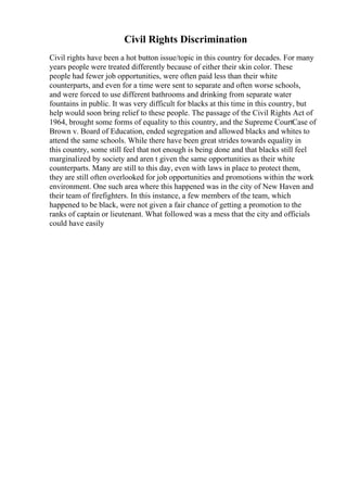 Civil Rights Discrimination
Civil rights have been a hot button issue/topic in this country for decades. For many
years people were treated differently because of either their skin color. These
people had fewer job opportunities, were often paid less than their white
counterparts, and even for a time were sent to separate and often worse schools,
and were forced to use different bathrooms and drinking from separate water
fountains in public. It was very difficult for blacks at this time in this country, but
help would soon bring relief to these people. The passage of the Civil Rights Act of
1964, brought some forms of equality to this country, and the Supreme CourtCase of
Brown v. Board of Education, ended segregation and allowed blacks and whites to
attend the same schools. While there have been great strides towards equality in
this country, some still feel that not enough is being done and that blacks still feel
marginalized by society and aren t given the same opportunities as their white
counterparts. Many are still to this day, even with laws in place to protect them,
they are still often overlooked for job opportunities and promotions within the work
environment. One such area where this happened was in the city of New Haven and
their team of firefighters. In this instance, a few members of the team, which
happened to be black, were not given a fair chance of getting a promotion to the
ranks of captain or lieutenant. What followed was a mess that the city and officials
could have easily
 
