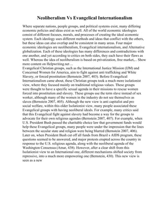 Neoliberalism Vs Evangelical Internationalism
Where separate nations, people groups, and political systems exist, many differing
economic policies and ideas exist as well. All of the world economic ideologies
consist of different focuses, morals, and processes of creating the ideal economic
system. Each ideology uses different methods and ideas that conflict with the others,
but these ideas can also overlap and be consistent in many areas. Four major
economic ideologies are neoliberalism, Evangelical internationalism, and Alternative
globalization. Each of these ideologies has many differences and contradictions with
one another, and yet according to critics on both sides, they each have their flaws as
well. Whereas the idea of neoliberalism is based on privatization, free market,... Show
more content on Helpwriting.net ...
Evangelical Christian groups, such as the International Justice Mission (IJM) and
Concerned Women for America, aim to fight against anti trafficking and White
Slavery, or forced prostitution (Bernstein 2007, 403). Before Evangelical
Internationalism came about, these Christian groups took a much more isolationist
view, where they focused mainly on traditional religious values. These groups
were thought to have a specific sexual agenda in their missions to rescue women
forced into prostitution and slavery. These groups use the term slave instead of sex
worker, although many of the women in the industry do not see themselves as
slaves (Bernstein 2007, 405). Although the new view is anti capitalist and pro
social welfare, within this older Isolationist view, many people associated these
Evangelical groups with having neoliberal ideals. For example, many critics said
that this Evangelical fight against slavery had become a way for the groups to
advocate for their own religious agendas (Bernstein 2007, 407). For example, when
U.S. President Bush passed the charitable choice law that government funds would
help these Evangelical groups, many people were under the impression that the lines
between the secular state and religion were being blurred (Bernstein 2007, 406).
Later on, when President Bush cut off all funds from Brazil s AIDS program, these
questions seemed to be answered, and major protests erupted across the country in
response to the U.S. religious agenda, along with the neoliberal agenda of the
Washington Consensus (Amar, 438). However, after a clear shift from this
Isolationist view to an International one, different mechanisms shifted society from
repressive, into a much more empowering one (Bernstein, 430). This new view is
seen as a new
 