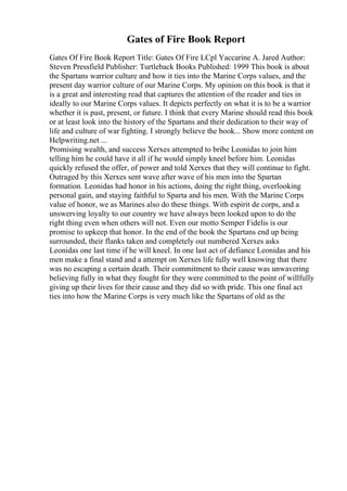 Gates of Fire Book Report
Gates Of Fire Book Report Title: Gates Of Fire LCpl Yaccarine A. Jared Author:
Steven Pressfield Publisher: Turtleback Books Published: 1999 This book is about
the Spartans warrior culture and how it ties into the Marine Corps values, and the
present day warrior culture of our Marine Corps. My opinion on this book is that it
is a great and interesting read that captures the attention of the reader and ties in
ideally to our Marine Corps values. It depicts perfectly on what it is to be a warrior
whether it is past, present, or future. I think that every Marine should read this book
or at least look into the history of the Spartans and their dedication to their way of
life and culture of war fighting. I strongly believe the book... Show more content on
Helpwriting.net ...
Promising wealth, and success Xerxes attempted to bribe Leonidas to join him
telling him he could have it all if he would simply kneel before him. Leonidas
quickly refused the offer, of power and told Xerxes that they will continue to fight.
Outraged by this Xerxes sent wave after wave of his men into the Spartan
formation. Leonidas had honor in his actions, doing the right thing, overlooking
personal gain, and staying faithful to Sparta and his men. With the Marine Corps
value of honor, we as Marines also do these things. With espirit de corps, and a
unswerving loyalty to our country we have always been looked upon to do the
right thing even when others will not. Even our motto Semper Fidelis is our
promise to upkeep that honor. In the end of the book the Spartans end up being
surrounded, their flanks taken and completely out numbered Xerxes asks
Leonidas one last time if he will kneel. In one last act of defiance Leonidas and his
men make a final stand and a attempt on Xerxes life fully well knowing that there
was no escaping a certain death. Their commitment to their cause was unwavering
believing fully in what they fought for they were committed to the point of willfully
giving up their lives for their cause and they did so with pride. This one final act
ties into how the Marine Corps is very much like the Spartans of old as the
 
