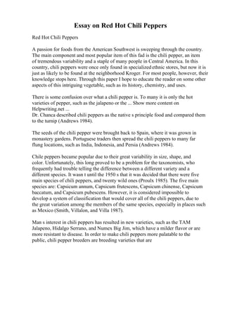 Essay on Red Hot Chili Peppers
Red Hot Chili Peppers
A passion for foods from the American Southwest is sweeping through the country.
The main component and most popular item of this fad is the chili pepper, an item
of tremendous variability and a staple of many people in Central America. In this
country, chili peppers were once only found in specialized ethnic stores, but now it is
just as likely to be found at the neighborhood Kroger. For most people, however, their
knowledge stops here. Through this paper I hope to educate the reader on some other
aspects of this intriguing vegetable, such as its history, chemistry, and uses.
There is some confusion over what a chili pepper is. To many it is only the hot
varieties of pepper, such as the jalapeno or the ... Show more content on
Helpwriting.net ...
Dr. Chanca described chili peppers as the native s principle food and compared them
to the turnip (Andrews 1984).
The seeds of the chili pepper were brought back to Spain, where it was grown in
monastery gardens. Portuguese traders then spread the chili peppers to many far
flung locations, such as India, Indonesia, and Persia (Andrews 1984).
Chile peppers became popular due to their great variability in size, shape, and
color. Unfortunately, this long proved to be a problem for the taxonomists, who
frequently had trouble telling the difference between a different variety and a
different species. It wasn t until the 1950 s that it was decided that there were five
main species of chili peppers, and twenty wild ones (Proulx 1985). The five main
species are: Capsicum annum, Capsicum frutescens, Capsicum chinense, Capsicum
baccatum, and Capsicum pubescens. However, it is considered impossible to
develop a system of classification that would cover all of the chili peppers, due to
the great variation among the members of the same species, especially in places such
as Mexico (Smith, Villalon, and Villa 1987).
Man s interest in chili peppers has resulted in new varieties, such as the TAM
Jalapeno, Hidalgo Serrano, and Numex Big Jim, which have a milder flavor or are
more resistant to disease. In order to make chili peppers more palatable to the
public, chili pepper breeders are breeding varieties that are
 