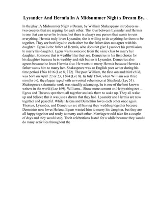 Lysander And Hermia In A Midsummer Night s Dream By...
In the play, A Midsummer Night s Dream, by William Shakespeare introduces us
two couples that are arguing for each other. The love between Lysander and Hermia
is one that can never be broken, but there is always one person that wants to ruin
everything. Hermia truly loves Lysander; she is willing to do anything for them to be
together. They are both loyal to each other but the father does not agree with his
daughter. Egeus is the father of Hermia, who does not give Lysander his permission
to marry his daughter. Egeus wants someone from the same class to marry her
daughter. Someone that is wealthy like they are. Demetrius is his first choice for
his daughter because he is wealthy and rich but so is Lysander. Demetrius also
agrees because he loves Hermia also. He wants to marry Hermia because Hermia s
father wants him to marry her. Shakespeare was an English poet writer during his
time period 1564 1616 (Lee 8, 272). The poet William, the first son and third child,
was born on April 22 or 23, 1564 (Lee 8). In July 1564, when William was three
months old, the plague raged with unwonted vehemence at Stratford, (Lee 51).
Shakespeare s dramatic work was steadily advancing, he is one of the best known
writers in the world (Lee 169). Williams... Show more content on Helpwriting.net ...
Egeus and Theseus spot them all together and ask them to wake up. They all wake
up and believe that it was just a dream that they had. Lysander and Hermia are now
together and peaceful. While Helena and Demetrius loves each other once again.
Theseus, Lysander, and Demetrius are all having their wedding together because
Demetrius now loves Helena. Egeus wanted him to marry his daughter, but they are
all happy together and ready to marry each other. Marriage would take for a couple
of days and they would stop. Their celebrations lasted for a while because they would
do many activities throughout the
 