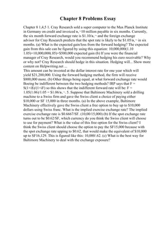 Chapter 8 Problems Essay
Chapter 8 1,4,5 1. Cray Research sold a super computer to the Max Planck Institute
in Germany on credit and invoiced в‚¬10 million payable in six months. Currently,
the six month forward exchange rate is $1.10/в‚¬ and the foreign exchange
advisor for Cray Research predicts that the spot rate is likely to be $1.05/в‚¬ in six
months. (a) What is the expected gain/loss from the forward hedging? The expected
gain from this sale can be figured by using this equation: 10,000,000(1.10
1.05)=10,000,000(.05)=$500,000 expected gain (b) If you were the financial
manager of Cray Research, would you recommend hedging his euro receivable? Why
or why not? Cray Research should hedge in this situation. Hedging will... Show more
content on Helpwriting.net ...
This amount can be invested at the dollar interest rate for one year which will
yield $21,200,000. Using the forward hedging method, the firm will receive
$800,000 more. (b) Other things being equal, at what forward exchange rate would
Boeing be indifferent between the two hedging methods? IRP says that F =
S(1+i$)/(1+iF) so this shows that the indifferent forward rate will be: F =
1.05(1.06)/1.05 = $1.06/в‚¬. 5. Suppose that Baltimore Machinery sold a drilling
machine to a Swiss firm and gave the Swiss client a choice of paying either
$10,000 or SF 15,000 in three months. (a) In the above example, Baltimore
Machinery effectively gave the Swiss client a free option to buy up to $10,000
dollars using Swiss franc. What is the implied exercise exchange rate? The implied
exercise exchange rate is $0.6667/SF. (10,00/15,000) (b) If the spot exchange rate
turns out to be $0.62/SF, which currency do you think the Swiss client will choose
to use for payment? What is the value of this free option for the Swiss client? I
think the Swiss client should choose the option to pay the SF15,000 because with
the spot exchange rate upping to $0.62, that would make the equivalent of $10,000
up to SF16,129. This is figured like this: 10,000/.62. (c) What is the best way for
Baltimore Machinery to deal with the exchange exposure?
 