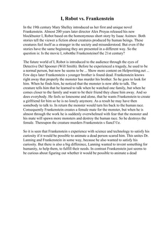 I, Robot vs. Frankenstein
In the 19th century Mary Shelley introduced us her first and unique novel
Frankenstein. Almost 200 years later director Alex Proyas released his new
blockbuster I, Robot based on the homonymous short story by Isaac Asimov. Both
stories tell the viewer a fiction about creatures produced by human beings. These
creatures feel itself as a stranger in the society and misunderstood. But even if the
stories have the same beginning they are presented in a different way. So the
question is: Is the movie I, robotthe Frankensteinof the 21st century?
The future world of I, Robot is introduced to the audience through the eyes of
Detective Del Spooner (Will Smith). Before he experienced a tragedy, he used to be
a normal person, but now he seems to be ... Show more content on Helpwriting.net ...
Few days later Frankenstein s younger brother is found dead. Frankenstein knows
right away that properly the monster has murder his brother. So he goes to look for
him. When he finds him, he noticed that the monster is now able to talk. The
creature tells him that he learned to talk when he watched one family, but when he
comes closer to the family and want to be their friend they chase him away. And so
does everybody. He feels so lonesome and alone, that he wants Frankenstein to create
a girlfriend for him so he is no lonely anymore. As a result he may have then
somebody to talk to. In return the monster would turn his back to the human race.
Consequently Frankenstein creates a female mate for the monster, but when he is
almost through the work he is suddenly overwhelmed with fear that the monster and
his mate will spawn more monsters and destroy the human race. So he destroys the
female. Thereupon the creature murders Frankenstein s fiancГ©e.
So it is seen that Frankenstein s experience with science and technology to satisfy his
curiosity if it would be possible to animate a dead person scared him. This unites Dr.
Lanning and Frankenstein in some way, because he also wanted to satisfy his
curiosity. But there is also a big difference, Lanning wanted to invent something for
humanity, to help them, to fulfill their needs. In contrast Frankenstein just seems to
be curious about figuring out whether it would be possible to animate a dead
 