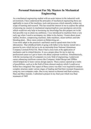 Personal Statement For My Masters In Mechanical
Engineering
As a mechanical engineering student with an acute interest in the industrial work
environment, I have understood the principles of mechanical engineering those are
applicable to most of the machines, tools and processes which naturally widens my
scope of learning and research. This has raised the interest in me to explore the option
of pursuing my masters in mechanical engineeringfrom your prestigious university
which would not only help in increasing my knowledge but also prepare me in the
best possible way to attain my ambitions. I was introduced to machines from a very
early age when I used to accompany my father to his factory. I learnt about steam
turbine, broilers, compressing machines, lathe machines, steam turbines and lube
blending plant... Show more content on Helpwriting.net ...
I was more adept in the practical s and hence used to spend more time in the
laboratories. That childhood habit of going with father to his factory turned into a
passion by now which led me to do an internship from National Aluminium
Company Limited (NALCO). There I had a close look at the application of
mechanics and its related theories. It was a proper place for me to start my
professional career as I got to learn a bit about corporate world too. Simultaneously,
with the increasing role of computers in every field of engineering, I underwent
career enhancing certificate courses like Computer Aided Design and 3DMax
which helped me to learn various design aspects. These courses opened up a realm
of possibilities, such as in the field of finite element analysis which I could never
before have imagined. One aspect of these course was that I was required to analyse
complex structure under various stages of loading and find their resonant frequencies
using my own computer codes. Due to my interest in thermal and fluid sciences,
Heat and Mass transfer, I submitted a project in my final year which was Heat
treatment of TMT
 