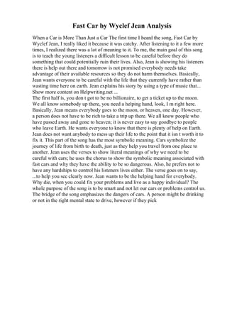 Fast Car by Wyclef Jean Analysis
When a Car is More Than Just a Car The first time I heard the song, Fast Car by
Wyclef Jean, I really liked it because it was catchy. After listening to it a few more
times, I realized there was a lot of meaning to it. To me, the main goal of this song
is to teach the young listeners a difficult lesson to be careful before they do
something that could potentially ruin their lives. Also, Jean is showing his listeners
there is help out there and tomorrow is not promised everybody needs take
advantage of their available resources so they do not harm themselves. Basically,
Jean wants everyone to be careful with the life that they currently have rather than
wasting time here on earth. Jean explains his story by using a type of music that...
Show more content on Helpwriting.net ...
The first half is, you don t got to be no billionaire, to get a ticket up to the moon.
We all know somebody up there, you need a helping hand, look, I m right here.
Basically, Jean means everybody goes to the moon, or heaven, one day. However,
a person does not have to be rich to take a trip up there. We all know people who
have passed away and gone to heaven; it is never easy to say goodbye to people
who leave Earth. He wants everyone to know that there is plenty of help on Earth.
Jean does not want anybody to mess up their life to the point that it isn t worth it to
fix it. This part of the song has the most symbolic meaning. Cars symbolize the
journey of life from birth to death, just as they help you travel from one place to
another. Jean uses the verses to show literal meanings of why we need to be
careful with cars; he uses the chorus to show the symbolic meaning associated with
fast cars and why they have the ability to be so dangerous. Also, he prefers not to
have any hardships to control his listeners lives either. The verse goes on to say,
...to help you see clearly now. Jean wants to be the helping hand for everybody.
Why die, when you could fix your problems and live as a happy individual? The
whole purpose of the song is to be smart and not let our cars or problems control us.
The bridge of the song emphasizes the dangers of cars. A person might be drinking
or not in the right mental state to drive, however if they pick
 