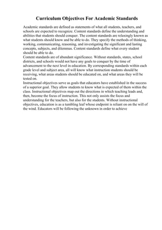 Curriculum Objectives For Academic Standards
Academic standards are defined as statements of what all students, teachers, and
schools are expected to recognize. Content standards define the understanding and
abilities that students should conquer. The content standards are relaxingly known as
what students should know and be able to do. They specify the methods of thinking,
working, communicating, reasoning, and investigating the significant and lasting
concepts, subjects, and dilemmas. Content standards define what every student
should be able to do.
Content standards are of abundant significance. Without standards, states, school
districts, and schools would not have any goals to conquer by the time of
advancement to the next level in education. By corresponding standards within each
grade level and subject area, all will know what instruction students should be
receiving, what areas students should be educated on, and what areas they will be
tested on.
Instructional objectives serve as goals that educators have established in the success
of a superior goal. They allow students to know what is expected of them within the
class. Instructional objectives map out the directions in which teaching leads and,
then, become the focus of instruction. This not only assists the focus and
understanding for the teachers, but also for the students. Without instructional
objectives, education is as a tumbling leaf whose endpoint is reliant on on the will of
the wind. Educators will be following the unknown in order to achieve
 