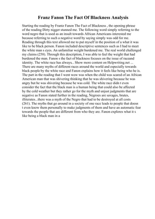 Franz Fanon The Fact Of Blackness Analysis
Starting the reading by Frantz Fanon The Fact of Blackness , the opening phrase
of the reading Dirty nigger stunned me. The following word simply referring to the
word negro that is used as an insult towards African Americans interested me
because referring to such a negative word by saying simply was odd for me.
Reading through this text allowed me to put myself in the position of a what it was
like to be black person. Fanon included descriptive sentences such as I had to meet
the white man s eyes. An unfamiliar weight burdened me. The real world challenged
my claims (258). Through this description, I was able to feel the weight that had
burdened the man. Fanon s the fact of blackness focuses on the issue of raceand
identity. The white race has always... Show more content on Helpwriting.net ...
There are many myths of different races around the world and especially towards
black people by the white race and Fanon explains how it feels like being who he is.
The part in the reading that I went wow was when the child was scared of an African
American man that was shivering thinking that he was shivering because he was
angry but he was shivering because he was cold. The white race didn t even
consider the fact that the black man is a human being that could also be affected
by the cold weather but they rather go for the myth and unjust judgments that are
negative as Fanon stated further in the reading, Negroes are savages, brutes,
illiterates...there was a myth of the Negro that had to be destroyed at all costs
(261). The myths that go around in a society of one race leads to people that doesn
t even know them personally to make judgments of them and have an automatic fear
towards the people that are different from who they are. Fanon explores what it s
like being a black man in a
 