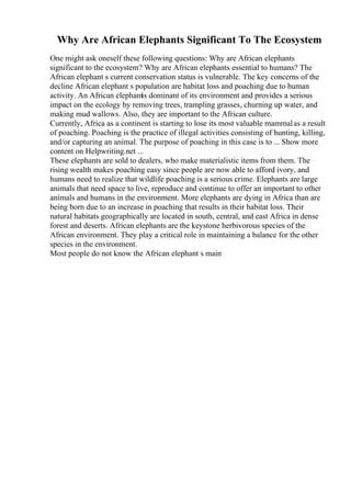 Why Are African Elephants Significant To The Ecosystem
One might ask oneself these following questions: Why are African elephants
significant to the ecosystem? Why are African elephants essential to humans? The
African elephant s current conservation status is vulnerable. The key concerns of the
decline African elephant s population are habitat loss and poaching due to human
activity. An African elephantis dominant of its environment and provides a serious
impact on the ecology by removing trees, trampling grasses, churning up water, and
making mud wallows. Also, they are important to the African culture.
Currently, Africa as a continent is starting to lose its most valuable mammalas a result
of poaching. Poaching is the practice of illegal activities consisting of hunting, killing,
and/or capturing an animal. The purpose of poaching in this case is to ... Show more
content on Helpwriting.net ...
These elephants are sold to dealers, who make materialistic items from them. The
rising wealth makes poaching easy since people are now able to afford ivory, and
humans need to realize that wildlife poaching is a serious crime. Elephants are large
animals that need space to live, reproduce and continue to offer an important to other
animals and humans in the environment. More elephants are dying in Africa than are
being born due to an increase in poaching that results in their habitat loss. Their
natural habitats geographically are located in south, central, and east Africa in dense
forest and deserts. African elephants are the keystone herbivorous species of the
African environment. They play a critical role in maintaining a balance for the other
species in the environment.
Most people do not know the African elephant s main
 
