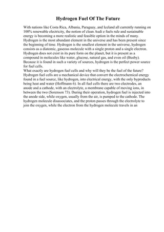 Hydrogen Fuel Of The Future
With nations like Costa Rica, Albania, Paraguay, and Iceland all currently running on
100% renewable electricity, the notion of clean Audi e fuels rule and sustainable
energy is becoming a more realistic and feasible option in the minds of many.
Hydrogen is the most abundant element in the universe and has been present since
the beginning of time. Hydrogen is the smallest element in the universe, hydrogen
consists as a diatomic, gaseous molecule with a single proton and a single electron.
Hydrogen does not exist in its pure form on the planet, but it is present as a
compound in molecules like water, glucose, natural gas, and even oil (Busby).
Because it is found in such a variety of sources, hydrogen is the perfect power source
for fuel cells.
What exactly are hydrogen fuel cells and why will they be the fuel of the future?
Hydrogen fuel cells are a mechanical device that convert the electrochemical energy
found in a fuel source, like hydrogen, into electrical energy, with the only byproducts
being heat and water (Hoffmann 6). In all fuel cells there are two electrodes, an
anode and a cathode, with an electrolyte, a membrane capable of moving ions, in
between the two (Sorenson 73). During their operation, hydrogen fuel is injected into
the anode side, while oxygen, usually from the air, is pumped to the cathode. The
hydrogen molecule disassociates, and the proton passes through the electrolyte to
join the oxygen, while the electron from the hydrogen molecule travels in an
 