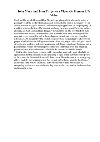 John Marx And Ivan Turgenev s Views On Human Life
And...
Mankind The article How and How Not to Love Mankind introduces the writer s
perspectives of the welfare for humankind, especially the poor in the society. 1 The
author presents two great men who had contrasting suppositions on the prosperity of
mankind in the early times.The two extraordinary men were great European authors,
and they are Karl Marxand Ivan Turgenev (Dalrymple, 1). The way that both men
were conceived around the same time does not make them have indistinguishable
perspectives on humanlife and suffering because they depict great irreconcilable
differences. As indicated by the creator, Turgenev held the perspective of people as
people who had distinct feelings sentiments, characters, cognizance, and good moral
strengths and qualities, and also, weaknesses, All things considered, Turgenev had a
passionate as well as emotional approach towards the human lives and enduring,
particularly the misery that was available in the times of serfdomin Russia.
1 On the other hand, Marx is portrayed by the author as an individual who held no
appreciation for the human lives and enduring in light of the fact that he saw people
as the reason for their conditions amid those times. Marx does not acknowledge any
efforts made by the workingmen in that period, and he holds anger to their loss of
culture and their present situations. Both writers started their professions by
composing sentimental sonnets before they embraced to expound on the human lives
and enduring at that
 