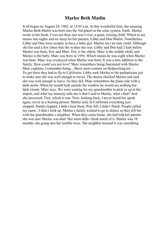 Marlee Beth Matlin
It all began on August 24, 1965, at 12:03 a.m. At this wonderful time, the amazing
Marlee Beth Matlin was born into the 3rd planet in the solar system, Earth. Marlee
wrote in her book, I was not then, nor was I ever, a quiet, retiring child. Which to me
means late nights and no sleep for her parents, Libby and Don Matlin. Nonetheless
Libby and Don were ecstatic to have a baby girl. Marlee isn t an only child. Although
she has said a few times that she wishes she was. Libby and Don had 2 kids before
Marlee was born, Eric and Marc. Eric is the oldest, Marc is the middle child, and
Marlee is the baby. Marc was born in 1956. Which means he was eight when Marlee
was born. Marc was overjoyed when Marlee was born. It was a new addition to the
family. How could you not love? Marc remembers being fascinated with Marlee.
Marc explains, I remember being... Show more content on Helpwriting.net ...
To get there they had to fly to California. Libby took Marlee to the pediatrician just
to make sure she was well enough to travel. The doctor checked Marlee and said
she was well enough to leave. So they did. Marc remembers the plane ride with a
dark storm. When he would look outside the window he would see nothing but
dark clouds. Marc says, We were waiting for my grandmother to pick us up at the
airport, and what my memory tells me is that I said to Marlee, what s that? And
she answered, Tree, which it was. Now, looking back, I never heard her speak
again, never as a hearing person. Marlee said, In California everything just
stopped. Hands clapped, I didn t hear them. Pots fell, I didn t flinch. People called
my name , I didn t look up. Marlee s family wanted to go to dinner so they left her
with her grandmother s neighbor. When they came home, she had told her parents
she was sure Marlee was deaf. Her mom didn t think much of it. Marlee was 18
months, she going into her terrible twos. The neighbor insisted it was something
 