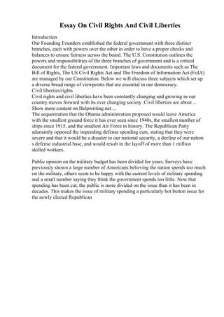Essay On Civil Rights And Civil Liberties
Introduction
Our Founding Founders established the federal government with three distinct
branches, each with powers over the other in order to have a proper checks and
balances to ensure fairness across the board. The U.S. Constitution outlines the
powers and responsibilities of the three branches of government and is a critical
document for the federal government. Important laws and documents such as The
Bill of Rights, The US Civil Rights Act and The Freedom of Information Act (FoIA)
are managed by our Constitution. Below we will discuss three subjects which set up
a diverse broad range of viewpoints that are essential in our democracy.
Civil liberties/rights
Civil rights and civil liberties have been constantly changing and growing as our
country moves forward with its ever changing society. Civil liberties are about ...
Show more content on Helpwriting.net ...
The sequestration that the Obama administration proposed would leave America
with the smallest ground force it has ever seen since 1940s, the smallest number of
ships since 1915, and the smallest Air Force in history. The Republican Party
adamantly opposed the impending defense spending cuts, stating that they were
severe and that it would be a disaster to our national security, a decline of our nation
s defense industrial base, and would result in the layoff of more than 1 million
skilled workers.
Public opinion on the military budget has been divided for years. Surveys have
previously shown a large number of Americans believing the nation spends too much
on the military, others seem to be happy with the current levels of military spending
and a small number saying they think the government spends too little. Now that
spending has been cut, the public is more divided on the issue than it has been in
decades. This makes the issue of military spending a particularly hot button issue for
the newly elected Republican
 