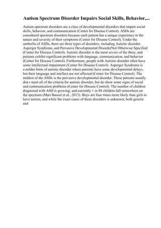 Autism Spectrum Disorder Impairs Social Skills, Behavior,...
Autism spectrum disorders are a class of developmental disorders that impair social
skills, behavior, and communication (Center for Disease Control). ASDs are
considered spectrum disorders because each patient has a unique experience in the
nature and severity of their symptoms (Center for Disease Control). Under the
umbrella of ASDs, there are three types of disorders, including Autistic disorder,
Asperger Syndrome, and Pervasive Developmental DisorderNot Otherwise Specified
(Center for Disease Control). Autistic disorder is the most severe of the three, and
patients exhibit significant problems with language, communication, and behavior
(Center for Disease Control). Furthermore, people with Autistic disorder often have
some intellectual impairment (Center for Disease Control). Asperger Syndrome is
a milder form of autistic disorder where patients have some developmental delays,
but their language and intellect are not affected (Center for Disease Control). The
mildest of the ASDs is the pervasive developmental disorder. These patients usually
don t meet all of the criteria for autistic disorder, but do show some signs of social
and communication problems (Center for Disease Control). The number of children
diagnosed with ASD is growing, and currently 1 in 88 children fall somewhere on
the spectrum (Mari Bauset et al., 2013). Boys are four times more likely than girls to
have autism, and while the exact cause of these disorders is unknown, both genetic
and
 