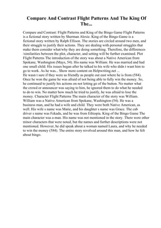 Compare And Contrast Flight Patterns And The King Of
The...
Compare and Contrast: Flight Patterns and King of the Bingo Game Flight Patterns
is a fictional story written by Sherman Alexie. King of the Bingo Game is a
fictional story written by Ralph Ellison. The stories are circled around two men, and
their struggle to justify their actions. They are dealing with personal struggles that
make them consider what/why they are doing something. Therefore, the differences
/similarities between the plot, character, and setting will be further examined. Plot
Flight Patterns The introduction of the story was about a Native American from
Spokane, Washington (Mays, 54). His name was William. He was married and had
one small child. His issues began after he talked to his wife who didn t want him to
go to work. As he was... Show more content on Helpwriting.net ...
He wasn t sure if they were as friendly as people out east where he is from (584).
Once he won the game he was afraid of not being able to fully win the money. So,
he continued to justify his actions on not letting go of the button. No matter what
the crowd or announcer was saying to him, he ignored them to do what he needed
to do to win. No matter how much he tried to justify, he was afraid to lose the
money. Character Flight Patterns The main character of the story was William.
William was a Native American from Spokane, Washington (54). He was a
business man, and he had a wife and child. They were both Native American, as
well. His wife s name was Marie, and his daughter s name was Grace. The cab
driver s name was Fekadu, and he was from Ethiopia. King of the Bingo Game The
main character was a man. His name was not mentioned in the story. There were other
minor characters that were noted, but the names and further descriptions were not
mentioned. However, he did speak about a woman named Laura, and why he needed
to win the money (584). The entire story revolved around this man, and how he felt
about bingo.
 