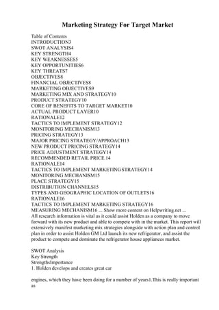 Marketing Strategy For Target Market
Table of Contents
INTRODUCTION3
SWOT ANALYSIS4
KEY STRENGTH4
KEY WEAKNESSES5
KEY OPPORTUNITIES6
KEY THREATS7
OBJECTIVES8
FINANCIAL OBJECTIVES8
MARKETING OBJECTIVES9
MARKETING MIX AND STRATEGY10
PRODUCT STRATEGY10
CORE OF BENEFITS TO TARGET MARKET10
ACTUAL PRODUCT LAYER10
RATIONALE12
TACTICS TO IMPLEMENT STRATEGY12
MONITORING MECHANISM13
PRICING STRATEGY13
MAJOR PRICING STRATEGY/APPROACH13
NEW PRODUCT PRICING STRATEGY14
PRICE ADJUSTMENT STRATEGY14
RECOMMENDED RETAIL PRICE.14
RATIONALE14
TACTICS TO IMPLEMENT MARKETINGSTRATEGY14
MONITORING MECHANISM15
PLACE STRATEGY15
DISTRIBUTION CHANNELS15
TYPES AND GEOGRAPHIC LOCATION OF OUTLETS16
RATIONALE16
TACTICS TO IMPLEMENT MARKETING STRATEGY16
MEASURING MECHANISM16 ... Show more content on Helpwriting.net ...
All research information is vital as it could assist Holden as a company to move
forward with its new product and able to compete with in the market. This report will
extensively manifest marketing mix strategies alongside with action plan and control
plan in order to assist Holden GM Ltd launch its new refrigerator, and assist the
product to compete and dominate the refrigerator house appliances market.
SWOT Analysis
Key Strength
StrengthsImportance
1. Holden develops and creates great car
engines, which they have been doing for a number of years1.This is really important
as
 
