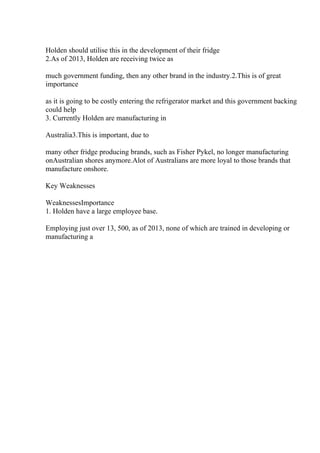 Holden should utilise this in the development of their fridge
2.As of 2013, Holden are receiving twice as
much government funding, then any other brand in the industry.2.This is of great
importance
as it is going to be costly entering the refrigerator market and this government backing
could help
3. Currently Holden are manufacturing in
Australia3.This is important, due to
many other fridge producing brands, such as Fisher Pykel, no longer manufacturing
onAustralian shores anymore.Alot of Australians are more loyal to those brands that
manufacture onshore.
Key Weaknesses
WeaknessesImportance
1. Holden have a large employee base.
Employing just over 13, 500, as of 2013, none of which are trained in developing or
manufacturing a
 