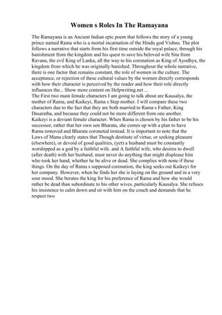 Women s Roles In The Ramayana
The Ramayana is an Ancient Indian epic poem that follows the story of a young
prince named Rama who is a mortal incarnation of the Hindu god Vishnu. The plot
follows a narrative that starts from his first time outside the royal palace, through his
banishment from the kingdom and his quest to save his beloved wife Sita from
Ravana, the evil King of Lanka, all the way to his coronation as King of Ayodhya, the
kingdom from which he was originally banished. Throughout the whole narrative,
there is one factor that remains constant, the role of women in the culture. The
acceptance, or rejection of these cultural values by the women directly corresponds
with how their character is perceived by the reader and how their role directly
influences the... Show more content on Helpwriting.net ...
The First two main female characters I am going to talk about are Kausalya, the
mother of Rama, and Kaikeyi, Rama s Step mother. I will compare these two
characters due to the fact that they are both married to Rama s Father, King
Dasaratha, and because they could not be more different from one another.
Kaikeyi is a deviant female character. When Rama is chosen by his father to be his
successor, rather that her own son Bharata, she comes up with a plan to have
Rama removed and Bharata coroneted instead. It is important to note that the
Laws of Manu clearly states that Though destitute of virtue, or seeking pleasure
(elsewhere), or devoid of good qualities, (yet) a husband must be constantly
worshipped as a god by a faithful wife. and A faithful wife, who desires to dwell
(after death) with her husband, must never do anything that might displease him
who took her hand, whether he be alive or dead. She complies with none if these
things. On the day of Rama s supposed coronation, the king seeks out Kaikeyi for
her company. However, when he finds her she is laying on the ground and in a very
sour mood. She berates the king for his preference of Rama and how she would
rather be dead than subordinate to his other wives, particularly Kausalya. She refuses
his insistence to calm down and sit with him on the couch and demands that he
respect two
 