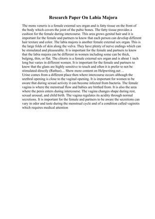 Research Paper On Labia Majora
The mons veneris is a female external sex organ and is fatty tissue on the front of
the body which covers the joint of the pubic bones. The fatty tissue provides a
cushion for the female during intercourse. This area grows genital hair and it is
important for the female and partners to know that each person can develop different
hair texture and color. The labia majora is another female external sex organ. This is
the large folds of skin along the vulva. They have plenty of nerve endings which can
be stimulated and pleasurable. It is important for the female and partners to know
that the labia majora can be different in women including some can be thick,
bulging, thin, or flat. The clitoris is a female external sex organ and is about 1 inch
long but varies in different women. It is important for the female and partners to
know that the glans are highly sensitive to touch and often it is prefer to not be
stimulated directly (Rathus).... Show more content on Helpwriting.net ...
Urine comes from a different place then where intercourse occurs although the
urethral opening is close to the vaginal opening. It is important for women to be
aware that during sexual activity it can become infected from bacteria. The female
vagina is where the menstrual flow and babies are birthed from. It is also the area
where the penis enters during intercourse. The vagina changes shape during rest,
sexual arousal, and child birth. The vagina regulates its acidity through normal
secretions. It is important for the female and partners to be aware the secretions can
vary in odor and taste during the menstrual cycle and of a condition called vaginitis
which requires medical attention
 