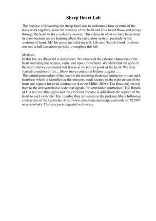 Sheep Heart Lab
The purpose of dissecting the sheep heart was to understand how systems of the
body work together, learn the anatomy of the heart and how blood flows and pumps
through the heart to the circulatory system. This relates to what we have been study
in class because we are learning about the circulatory system, particularly the
anatomy of heart. My lab group included myself, Lily and Daniel, it took us about
one and a half classroom periods to complete this lab.
Methods
In this lab, we dissected a sheep heart. We observed the external characters of the
heart including the arteries, veins, and apex of the heart. We identified the apex of
the heart and we concluded that it was at the bottom point of the heart. We then
started dissection of the ... Show more content on Helpwriting.net ...
The natural pacemaker of the heart is the initiating electrical conductor to start each
heartbeat which is identified as the sinoatrial node located in the right atrium of the
heart and signals for atrial contraction (Levine Miller, 2008). The electricity travels
then to the atrioventricular node that signals for ventricular contraction. The Bundle
of His receives this signal and the electrical impulse is split down the septum of the
heart to each ventricle. The impulse then terminates in the purkinje fibers following
contraction of the ventricles (http://www.emedicine.medscape.com/article/1922987
overview#a4). This process is repeated with every
 