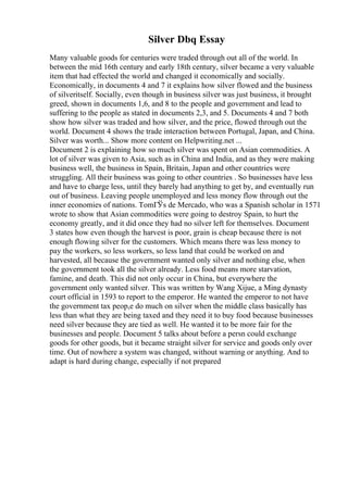 Silver Dbq Essay
Many valuable goods for centuries were traded through out all of the world. In
between the mid 16th century and early 18th century, silver became a very valuable
item that had effected the world and changed it economically and socially.
Economically, in documents 4 and 7 it explains how silver flowed and the business
of silveritself. Socially, even though in business silver was just business, it brought
greed, shown in documents 1,6, and 8 to the people and government and lead to
suffering to the people as stated in documents 2,3, and 5. Documents 4 and 7 both
show how silver was traded and how silver, and the price, flowed through out the
world. Document 4 shows the trade interaction between Portugal, Japan, and China.
Silver was worth... Show more content on Helpwriting.net ...
Document 2 is explaining how so much silver was spent on Asian commodities. A
lot of silver was given to Asia, such as in China and India, and as they were making
business well, the business in Spain, Britain, Japan and other countries were
struggling. All their business was going to other countries . So businesses have less
and have to charge less, until they barely had anything to get by, and eventually run
out of business. Leaving people unemployed and less money flow through out the
inner economies of nations. TomГЎs de Mercado, who was a Spanish scholar in 1571
wrote to show that Asian commodities were going to destroy Spain, to hurt the
economy greatly, and it did once they had no silver left for themselves. Document
3 states how even though the harvest is poor, grain is cheap because there is not
enough flowing silver for the customers. Which means there was less money to
pay the workers, so less workers, so less land that could be worked on and
harvested, all because the government wanted only silver and nothing else, when
the government took all the silver already. Less food means more starvation,
famine, and death. This did not only occur in China, but everywhere the
government only wanted silver. This was written by Wang Xijue, a Ming dynasty
court official in 1593 to report to the emperor. He wanted the emperor to not have
the government tax peop,e do much on silver when the middle class basically has
less than what they are being taxed and they need it to buy food because businesses
need silver because they are tied as well. He wanted it to be more fair for the
businesses and people. Document 5 talks about before a persn could exchange
goods for other goods, but it became straight silver for service and goods only over
time. Out of nowhere a system was changed, without warning or anything. And to
adapt is hard during change, especially if not prepared
 