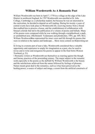 William Wordsworth As A Romantic Poet
William Wordsworth was born in April 7, 1770 in a village on the edge of the Lake
District in northwest England. In 1787 Wordsworth was enrolled at St. Johs
College, Cambridge as a scholarship student, but because he was un interested in
the curriculum, he decided to depend on self reading. During his twenty s years of
central events have took place in Wordsworth life, receiving money from a friend
that enabled him to process a house, and the establishment of collaboration with
Smauel coleride that led to the publication of a volume of poems and ballads. Many
of his poems were composed while he was walking through a neighborhood, a park,
or uninhabited area. (McDonnell. Veidemanis and pfordresher, 1991, pp: 449, 462).
William Wordsworthhas represented his inner voice and life through his poems that
were in relation to the rapture and landscape.... Show more content on Helpwriting.net
...
In living in a remote part of near a lake, Wordsworth considered that a valuable
opportunity and experience to amply his imagination as a poet, also he used to
revise and re write and reorganize his poems to appear in the final form (Watson
Towheed, p, 21).
1 Romantic writers as Wordsworth see themselves as reacting against the though
and literary practices of the proceeding century. The major subject in the romantic
work especially in the poems as the daffodil by William Wordsworth is the beauty
and the satisfactions achieved from the nature followed by feelings of pleasure.
Nature meant great deal to the romantics, such as it has been perceived as the
healing power, a source of subject and image, a resort from the artificial constructs of
 