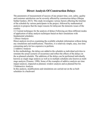Direct Analysis Of Construction Delays
The parameters of measurement of success of any project time, cost, safety, quality
and customer satisfaction can be severely affected by construction delays (Shujaa
Safdar Gardezi, 2013). This study investigates various factors affecting the timeline
of the schedule by various participants in the project, followed by mathematical
analysis to propose that the major reasons for delaysare the domestic issues of the
country.
2.1 Current techniques for the analysis of delays Following are three different modes
of application of delay analysis techniques based on their simulations with
fundamental schedules:
1.Direct Analysis
Direct analysis involves examining the available schedule information without doing
any simulations and modifications. Therefore, it is relatively simple, easy, less time
consuming and a lot less expensive to perform.
2.Additive Analysis
In this methodology, the delays are added to the schedule as individual activities to
simulate the actual scenario of occurrence and reflect the effects of the delays on
the as planned schedule. The additions of the delays can be performed individually
knowns as single stage analysis as well as in multiple schedules also known as multi
stage analysis (Trauner, 1990). Some of the examples of additive analysis are time
impact analysis, impacted as planned, window analysis and as planned but for.
3.Subtractive Analysis
In this analysis, modifications and simulations are carried out on the as built
schedules in a backward
 