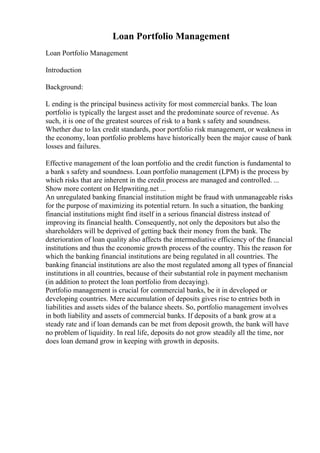 Loan Portfolio Management
Loan Portfolio Management
Introduction
Background:
L ending is the principal business activity for most commercial banks. The loan
portfolio is typically the largest asset and the predominate source of revenue. As
such, it is one of the greatest sources of risk to a bank s safety and soundness.
Whether due to lax credit standards, poor portfolio risk management, or weakness in
the economy, loan portfolio problems have historically been the major cause of bank
losses and failures.
Effective management of the loan portfolio and the credit function is fundamental to
a bank s safety and soundness. Loan portfolio management (LPM) is the process by
which risks that are inherent in the credit process are managed and controlled. ...
Show more content on Helpwriting.net ...
An unregulated banking financial institution might be fraud with unmanageable risks
for the purpose of maximizing its potential return. In such a situation, the banking
financial institutions might find itself in a serious financial distress instead of
improving its financial health. Consequently, not only the depositors but also the
shareholders will be deprived of getting back their money from the bank. The
deterioration of loan quality also affects the intermediative efficiency of the financial
institutions and thus the economic growth process of the country. This the reason for
which the banking financial institutions are being regulated in all countries. The
banking financial institutions are also the most regulated among all types of financial
institutions in all countries, because of their substantial role in payment mechanism
(in addition to protect the loan portfolio from decaying).
Portfolio management is crucial for commercial banks, be it in developed or
developing countries. Mere accumulation of deposits gives rise to entries both in
liabilities and assets sides of the balance sheets. So, portfolio management involves
in both liability and assets of commercial banks. If deposits of a bank grow at a
steady rate and if loan demands can be met from deposit growth, the bank will have
no problem of liquidity. In real life, deposits do not grow steadily all the time, nor
does loan demand grow in keeping with growth in deposits.
 