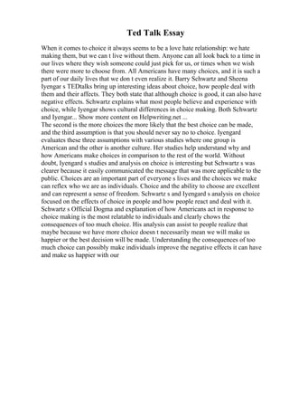 Ted Talk Essay
When it comes to choice it always seems to be a love hate relationship: we hate
making them, but we can t live without them. Anyone can all look back to a time in
our lives where they wish someone could just pick for us, or times when we wish
there were more to choose from. All Americans have many choices, and it is such a
part of our daily lives that we don t even realize it. Barry Schwartz and Sheena
Iyengar s TEDtalks bring up interesting ideas about choice, how people deal with
them and their affects. They both state that although choice is good, it can also have
negative effects. Schwartz explains what most people believe and experience with
choice, while Iyengar shows cultural differences in choice making. Both Schwartz
and Iyengar... Show more content on Helpwriting.net ...
The second is the more choices the more likely that the best choice can be made,
and the third assumption is that you should never say no to choice. Iyengard
evaluates these three assumptions with various studies where one group is
American and the other is another culture. Her studies help understand why and
how Americans make choices in comparison to the rest of the world. Without
doubt, Iyengard s studies and analysis on choice is interesting but Schwartz s was
clearer because it easily communicated the message that was more applicable to the
public. Choices are an important part of everyone s lives and the choices we make
can reflex who we are as individuals. Choice and the ability to choose are excellent
and can represent a sense of freedom. Schwartz s and Iyengard s analysis on choice
focused on the effects of choice in people and how people react and deal with it.
Schwartz s Official Dogma and explanation of how Americans act in response to
choice making is the most relatable to individuals and clearly chows the
consequences of too much choice. His analysis can assist to people realize that
maybe because we have more choice doesn t necessarily mean we will make us
happier or the best decision will be made. Understanding the consequences of too
much choice can possibly make individuals improve the negative effects it can have
and make us happier with our
 