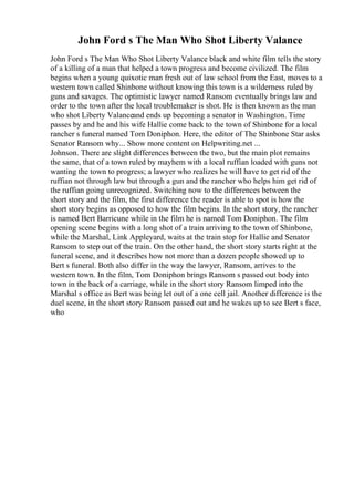 John Ford s The Man Who Shot Liberty Valance
John Ford s The Man Who Shot Liberty Valance black and white film tells the story
of a killing of a man that helped a town progress and become civilized. The film
begins when a young quixotic man fresh out of law school from the East, moves to a
western town called Shinbone without knowing this town is a wilderness ruled by
guns and savages. The optimistic lawyer named Ransom eventually brings law and
order to the town after the local troublemaker is shot. He is then known as the man
who shot Liberty Valanceand ends up becoming a senator in Washington. Time
passes by and he and his wife Hallie come back to the town of Shinbone for a local
rancher s funeral named Tom Doniphon. Here, the editor of The Shinbone Star asks
Senator Ransom why... Show more content on Helpwriting.net ...
Johnson. There are slight differences between the two, but the main plot remains
the same, that of a town ruled by mayhem with a local ruffian loaded with guns not
wanting the town to progress; a lawyer who realizes he will have to get rid of the
ruffian not through law but through a gun and the rancher who helps him get rid of
the ruffian going unrecognized. Switching now to the differences between the
short story and the film, the first difference the reader is able to spot is how the
short story begins as opposed to how the film begins. In the short story, the rancher
is named Bert Barricune while in the film he is named Tom Doniphon. The film
opening scene begins with a long shot of a train arriving to the town of Shinbone,
while the Marshal, Link Appleyard, waits at the train stop for Hallie and Senator
Ransom to step out of the train. On the other hand, the short story starts right at the
funeral scene, and it describes how not more than a dozen people showed up to
Bert s funeral. Both also differ in the way the lawyer, Ransom, arrives to the
western town. In the film, Tom Doniphon brings Ransom s passed out body into
town in the back of a carriage, while in the short story Ransom limped into the
Marshal s office as Bert was being let out of a one cell jail. Another difference is the
duel scene, in the short story Ransom passed out and he wakes up to see Bert s face,
who
 