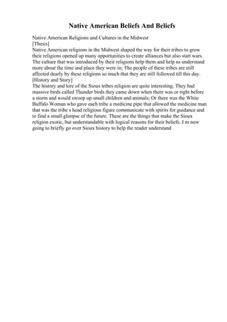 Native American Beliefs And Beliefs
Native American Religions and Cultures in the Midwest
[Thesis]
Native American religions in the Midwest shaped the way for their tribes to grow
their religions opened up many opportunities to create alliances but also start wars.
The culture that was introduced by their religions help them and help us understand
more about the time and place they were in; The people of these tribes are still
affected dearly by these religions so much that they are still followed till this day.
[History and Story]
The history and lore of the Sioux tribes religion are quite interesting. They had
massive birds called Thunder birds they came down when there was or right before
a storm and would swoop up small children and animals; Or there was the White
Buffalo Woman who gave each tribe a medicine pipe that allowed the medicine man
that was the tribe s head religious figure communicate with spirits for guidance and
to find a small glimpse of the future. These are the things that make the Sioux
religion exotic, but understandable with logical reasons for their beliefs. I m now
going to briefly go over Sioux history to help the reader understand
 