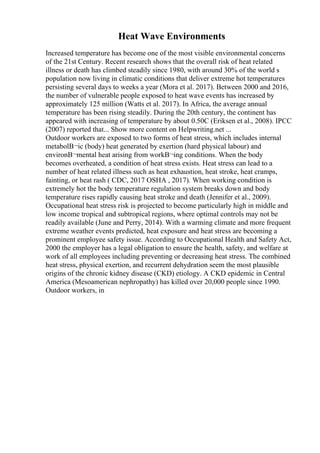 Heat Wave Environments
Increased temperature has become one of the most visible environmental concerns
of the 21st Century. Recent research shows that the overall risk of heat related
illness or death has climbed steadily since 1980, with around 30% of the world s
population now living in climatic conditions that deliver extreme hot temperatures
persisting several days to weeks a year (Mora et al. 2017). Between 2000 and 2016,
the number of vulnerable people exposed to heat wave events has increased by
approximately 125 million (Watts et al. 2017). In Africa, the average annual
temperature has been rising steadily. During the 20th century, the continent has
appeared with increasing of temperature by about 0.50C (Eriksen et al., 2008). IPCC
(2007) reported that... Show more content on Helpwriting.net ...
Outdoor workers are exposed to two forms of heat stress, which includes internal
metabolВ¬ic (body) heat generated by exertion (hard physical labour) and
environВ¬mental heat arising from workВ¬ing conditions. When the body
becomes overheated, a condition of heat stress exists. Heat stress can lead to a
number of heat related illness such as heat exhaustion, heat stroke, heat cramps,
fainting, or heat rash ( CDC, 2017 OSHA , 2017). When working condition is
extremely hot the body temperature regulation system breaks down and body
temperature rises rapidly causing heat stroke and death (Jennifer et al., 2009).
Occupational heat stress risk is projected to become particularly high in middle and
low income tropical and subtropical regions, where optimal controls may not be
readily available (June and Perry, 2014). With a warming climate and more frequent
extreme weather events predicted, heat exposure and heat stress are becoming a
prominent employee safety issue. According to Occupational Health and Safety Act,
2000 the employer has a legal obligation to ensure the health, safety, and welfare at
work of all employees including preventing or decreasing heat stress. The combined
heat stress, physical exertion, and recurrent dehydration seem the most plausible
origins of the chronic kidney disease (CKD) etiology. A CKD epidemic in Central
America (Mesoamerican nephropathy) has killed over 20,000 people since 1990.
Outdoor workers, in
 