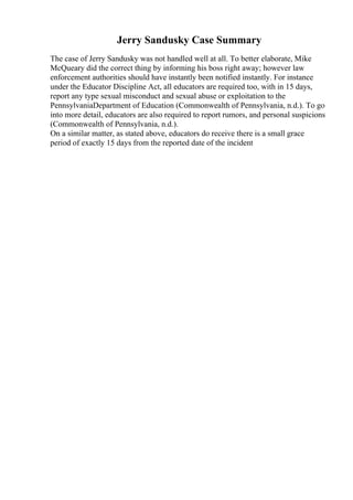 Jerry Sandusky Case Summary
The case of Jerry Sandusky was not handled well at all. To better elaborate, Mike
McQueary did the correct thing by informing his boss right away; however law
enforcement authorities should have instantly been notified instantly. For instance
under the Educator Discipline Act, all educators are required too, with in 15 days,
report any type sexual misconduct and sexual abuse or exploitation to the
PennsylvaniaDepartment of Education (Commonwealth of Pennsylvania, n.d.). To go
into more detail, educators are also required to report rumors, and personal suspicions
(Commonwealth of Pennsylvania, n.d.).
On a similar matter, as stated above, educators do receive there is a small grace
period of exactly 15 days from the reported date of the incident
 