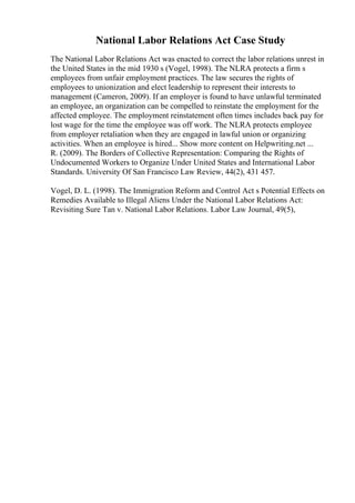 National Labor Relations Act Case Study
The National Labor Relations Act was enacted to correct the labor relations unrest in
the United States in the mid 1930 s (Vogel, 1998). The NLRA protects a firm s
employees from unfair employment practices. The law secures the rights of
employees to unionization and elect leadership to represent their interests to
management (Cameron, 2009). If an employer is found to have unlawful terminated
an employee, an organization can be compelled to reinstate the employment for the
affected employee. The employment reinstatement often times includes back pay for
lost wage for the time the employee was off work. The NLRA protects employee
from employer retaliation when they are engaged in lawful union or organizing
activities. When an employee is hired... Show more content on Helpwriting.net ...
R. (2009). The Borders of Collective Representation: Comparing the Rights of
Undocumented Workers to Organize Under United States and International Labor
Standards. University Of San Francisco Law Review, 44(2), 431 457.
Vogel, D. L. (1998). The Immigration Reform and Control Act s Potential Effects on
Remedies Available to Illegal Aliens Under the National Labor Relations Act:
Revisiting Sure Tan v. National Labor Relations. Labor Law Journal, 49(5),
 