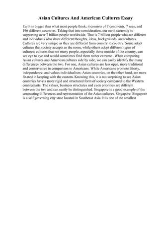 Asian Cultures And American Cultures Essay
Earth is bigger than what most people think; it consists of 7 continents, 7 seas, and
196 different countries. Taking that into consideration, our earth currently is
supporting over 7 billion people worldwide. That is 7 billion people who are different
and individuals who share different thoughts, ideas, backgrounds, and cultures.
Cultures are very unique as they are different from country to country. Some adopt
cultures that society accepts as the norm, while others adopt different types of
cultures; cultures that not many people, especially those outside of the country, can
see eye to eye and would sometimes find them rather extreme . When comparing
Asian cultures and American cultures side by side, we can easily identify the many
differences between the two. For one, Asian cultures are less open, more traditional
and conservative in comparison to Americans. While Americans promote liberty,
independence, and values individualism; Asian countries, on the other hand, are more
fixated in keeping with the custom. Knowing this, it is not surprising to see Asian
countries have a more rigid and structured form of society compared to the Western
counterparts. The values, business structures and even priorities are different
between the two and can easily be distinguished. Singapore is a good example of the
contrasting differences and representation of the Asian cultures. Singapore: Singapore
is a self governing city state located in Southeast Asia. It is one of the smallest
 