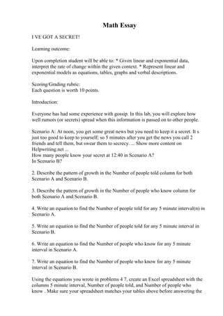 Math Essay
I VE GOT A SECRET!
Learning outcome:
Upon completion student will be able to: * Given linear and exponential data,
interpret the rate of change within the given context. * Represent linear and
exponential models as equations, tables, graphs and verbal descriptions.
Scoring/Grading rubric:
Each question is worth 10 points.
Introduction:
Everyone has had some experience with gossip. In this lab, you will explore how
well rumors (or secrets) spread when this information is passed on to other people.
Scenario A: At noon, you get some great news but you need to keep it a secret. It s
just too good to keep to yourself; so 5 minutes after you get the news you call 2
friends and tell them, but swear them to secrecy. ... Show more content on
Helpwriting.net ...
How many people know your secret at 12:40 in Scenario A?
In Scenario B?
2. Describe the pattern of growth in the Number of people told column for both
Scenario A and Scenario B.
3. Describe the pattern of growth in the Number of people who know column for
both Scenario A and Scenario B.
4. Write an equation to find the Number of people told for any 5 minute interval(n) in
Scenario A.
5. Write an equation to find the Number of people told for any 5 minute interval in
Scenario B.
6. Write an equation to find the Number of people who know for any 5 minute
interval in Scenario A.
7. Write an equation to find the Number of people who know for any 5 minute
interval in Scenario B.
Using the equations you wrote in problems 4 7, create an Excel spreadsheet with the
columns 5 minute interval, Number of people told, and Number of people who
know . Make sure your spreadsheet matches your tables above before answering the
 