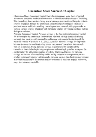 Chameleon Shoes Sources Of Capital
Chameleon Shoes Sources of Capital Every business needs some form of capital
investment hence the need for entrepreneurs to identify reliable sources of financing.
The chameleon shoes venture, being a new business opportunity will require reliable
sources of capital. In fact, the chameleon shoes business will require finances to
purchase assets and for its working capital operations. As such, this paper seeks to
explore various sources of capital with particular interest on venture capitalas well as
their pros and cons.
Potential Sources of Capital Personal savings is the first potential source of capital
for investing in the chameleon shoe venture. Personal savings especially money
put aside in a bank is easily accessible and is very instrumental in starting off the
business venture (Castellani et al., 2013). Actually, personal savings are important
because they can be used to develop one or two pairs of chameleon shoes which
will act as samples. Using personal savings to come up with samples of the
chameleon shoes helps in pitching the product and making it possible to expand the
capital outlay by attracting potential investors. Therefore, the pros for personal
savings are its ease of accessibility and its ability to assist an entrepreneur pitch a
product in the early stages. Unfortunately, personal savings has shortcomings because
it is often inadequate or the amount may be too small to make an impact. Moreover,
angel investors are a suitable
 