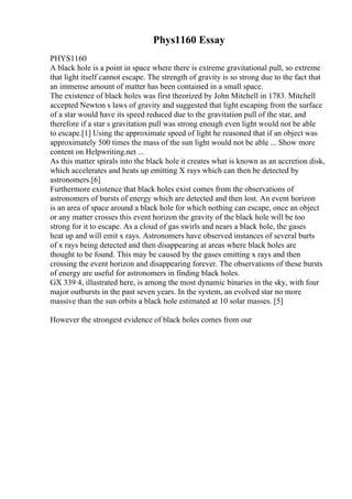 Phys1160 Essay
PHYS1160
A black hole is a point in space where there is extreme gravitational pull, so extreme
that light itself cannot escape. The strength of gravity is so strong due to the fact that
an immense amount of matter has been contained in a small space.
The existence of black holes was first theorized by John Mitchell in 1783. Mitchell
accepted Newton s laws of gravity and suggested that light escaping from the surface
of a star would have its speed reduced due to the gravitation pull of the star, and
therefore if a star s gravitation pull was strong enough even light would not be able
to escape.[1] Using the approximate speed of light he reasoned that if an object was
approximately 500 times the mass of the sun light would not be able ... Show more
content on Helpwriting.net ...
As this matter spirals into the black hole it creates what is known as an accretion disk,
which accelerates and heats up emitting X rays which can then be detected by
astronomers.[6]
Furthermore existence that black holes exist comes from the observations of
astronomers of bursts of energy which are detected and then lost. An event horizon
is an area of space around a black hole for which nothing can escape, once an object
or any matter crosses this event horizon the gravity of the black hole will be too
strong for it to escape. As a cloud of gas swirls and nears a black hole, the gases
heat up and will emit x rays. Astronomers have observed instances of several burts
of x rays being detected and then disappearing at areas where black holes are
thought to be found. This may be caused by the gases emitting x rays and then
crossing the event horizon and disappearing forever. The observations of these bursts
of energy are useful for astronomers in finding black holes.
GX 339 4, illustrated here, is among the most dynamic binaries in the sky, with four
major outbursts in the past seven years. In the system, an evolved star no more
massive than the sun orbits a black hole estimated at 10 solar masses. [5]
However the strongest evidence of black holes comes from our
 