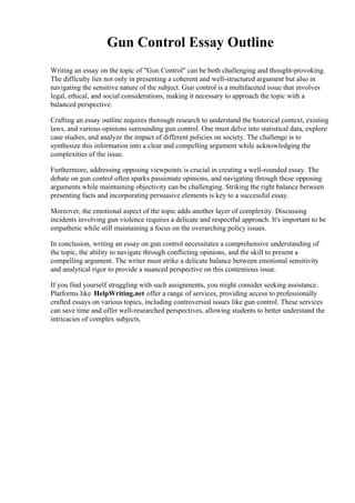 Gun Control Essay Outline
Writing an essay on the topic of "Gun Control" can be both challenging and thought-provoking.
The difficulty lies not only in presenting a coherent and well-structured argument but also in
navigating the sensitive nature of the subject. Gun control is a multifaceted issue that involves
legal, ethical, and social considerations, making it necessary to approach the topic with a
balanced perspective.
Crafting an essay outline requires thorough research to understand the historical context, existing
laws, and various opinions surrounding gun control. One must delve into statistical data, explore
case studies, and analyze the impact of different policies on society. The challenge is to
synthesize this information into a clear and compelling argument while acknowledging the
complexities of the issue.
Furthermore, addressing opposing viewpoints is crucial in creating a well-rounded essay. The
debate on gun control often sparks passionate opinions, and navigating through these opposing
arguments while maintaining objectivity can be challenging. Striking the right balance between
presenting facts and incorporating persuasive elements is key to a successful essay.
Moreover, the emotional aspect of the topic adds another layer of complexity. Discussing
incidents involving gun violence requires a delicate and respectful approach. It's important to be
empathetic while still maintaining a focus on the overarching policy issues.
In conclusion, writing an essay on gun control necessitates a comprehensive understanding of
the topic, the ability to navigate through conflicting opinions, and the skill to present a
compelling argument. The writer must strike a delicate balance between emotional sensitivity
and analytical rigor to provide a nuanced perspective on this contentious issue.
If you find yourself struggling with such assignments, you might consider seeking assistance.
Platforms like HelpWriting.net offer a range of services, providing access to professionally
crafted essays on various topics, including controversial issues like gun control. These services
can save time and offer well-researched perspectives, allowing students to better understand the
intricacies of complex subjects.
 