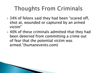 34% of felons said they had been “scared off, shot at, wounded or captured by an armed victim" 40% of these criminals admitted that they had been deterred from committing a crime out of fear that the potential victim was armed.”(humanevents.com) Thoughts From Criminals