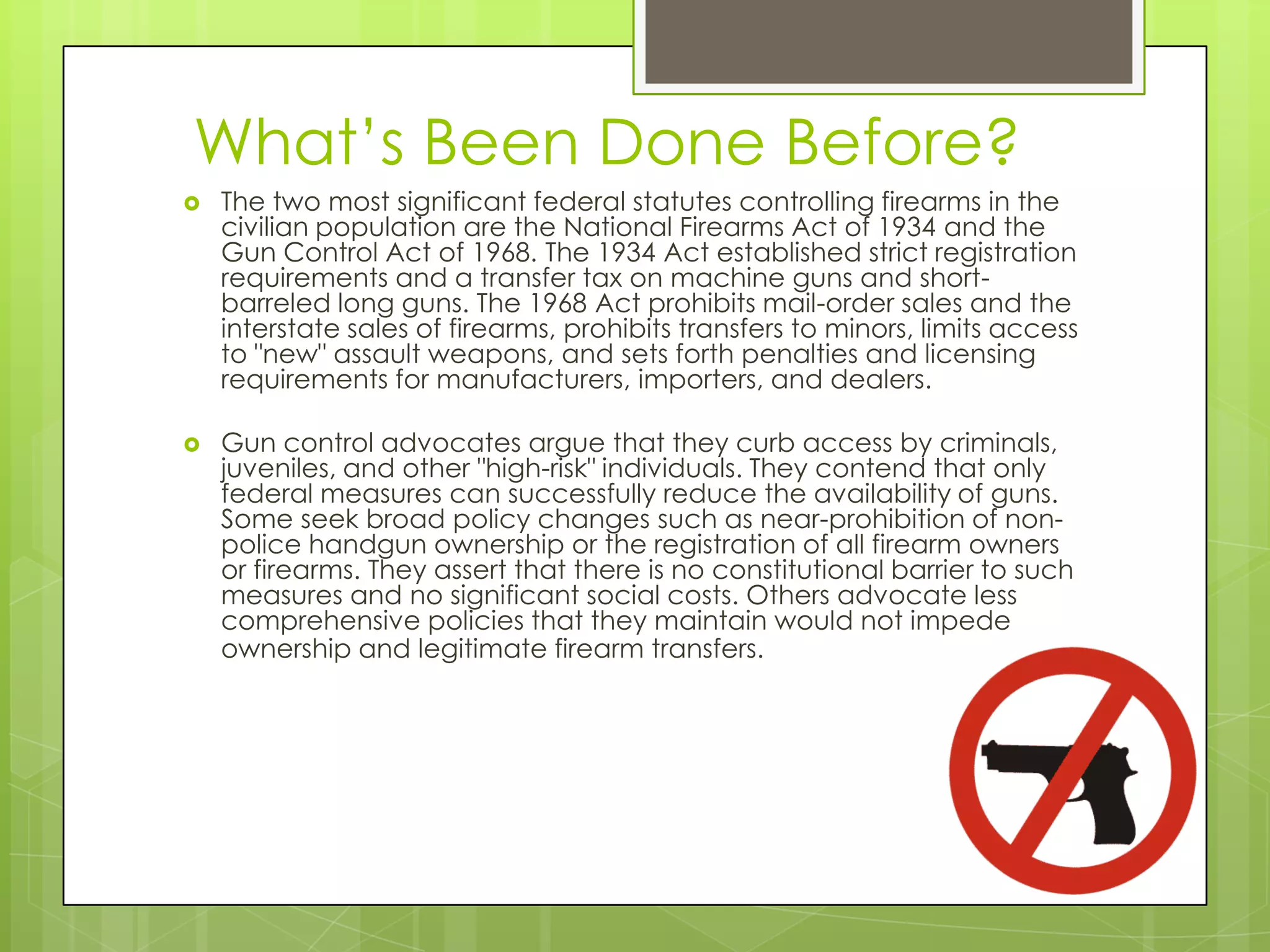 What’s Been Done Before?
   The two most significant federal statutes controlling firearms in the
    civilian population are the National Firearms Act of 1934 and the
    Gun Control Act of 1968. The 1934 Act established strict registration
    requirements and a transfer tax on machine guns and short-
    barreled long guns. The 1968 Act prohibits mail-order sales and the
    interstate sales of firearms, prohibits transfers to minors, limits access
    to "new" assault weapons, and sets forth penalties and licensing
    requirements for manufacturers, importers, and dealers.

   Gun control advocates argue that they curb access by criminals,
    juveniles, and other "high-risk" individuals. They contend that only
    federal measures can successfully reduce the availability of guns.
    Some seek broad policy changes such as near-prohibition of non-
    police handgun ownership or the registration of all firearm owners
    or firearms. They assert that there is no constitutional barrier to such
    measures and no significant social costs. Others advocate less
    comprehensive policies that they maintain would not impede
    ownership and legitimate firearm transfers.
 